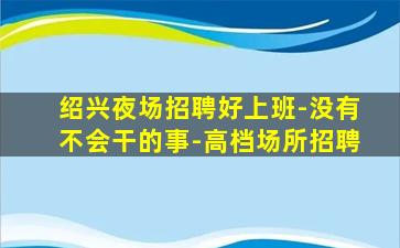 绍兴夜场招聘好上班-没有不会干的事-高档场所招聘